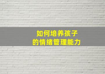 如何培养孩子的情绪管理能力