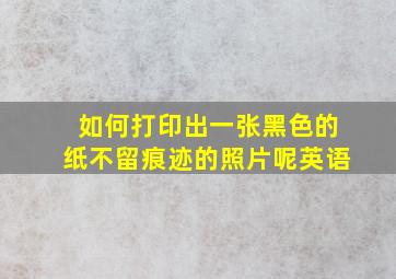 如何打印出一张黑色的纸不留痕迹的照片呢英语