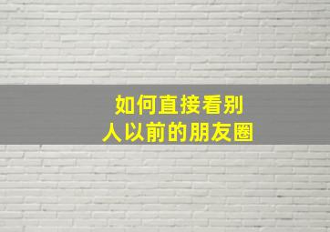 如何直接看别人以前的朋友圈