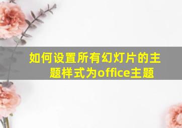 如何设置所有幻灯片的主题样式为office主题