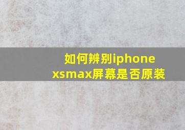 如何辨别iphonexsmax屏幕是否原装