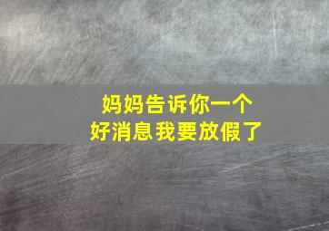 妈妈告诉你一个好消息我要放假了