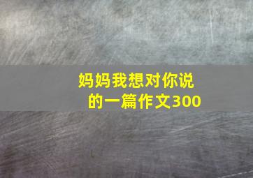 妈妈我想对你说的一篇作文300