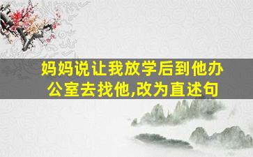 妈妈说让我放学后到他办公室去找他,改为直述句