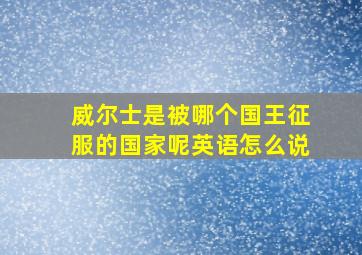 威尔士是被哪个国王征服的国家呢英语怎么说