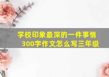 学校印象最深的一件事情300字作文怎么写三年级