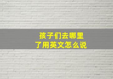 孩子们去哪里了用英文怎么说