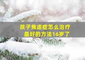 孩子焦虑症怎么治疗最好的方法16岁了