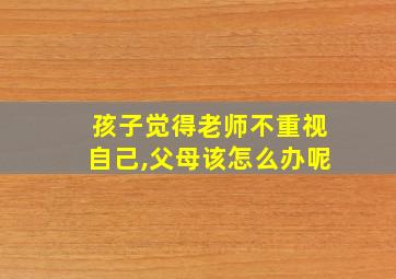 孩子觉得老师不重视自己,父母该怎么办呢