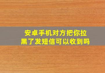 安卓手机对方把你拉黑了发短信可以收到吗