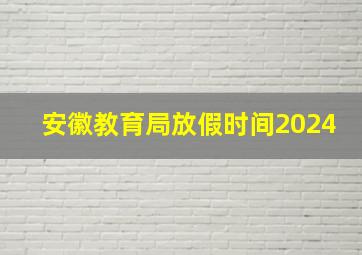 安徽教育局放假时间2024