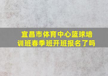 宜昌市体育中心篮球培训班春季班开班报名了吗