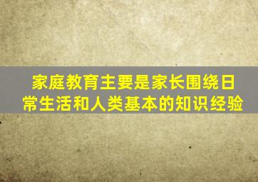 家庭教育主要是家长围绕日常生活和人类基本的知识经验