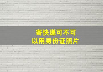 寄快递可不可以用身份证照片