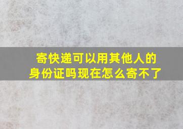 寄快递可以用其他人的身份证吗现在怎么寄不了