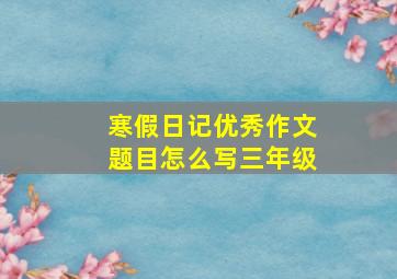 寒假日记优秀作文题目怎么写三年级