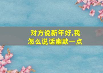 对方说新年好,我怎么说话幽默一点