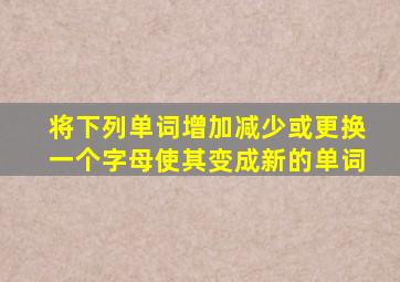 将下列单词增加减少或更换一个字母使其变成新的单词