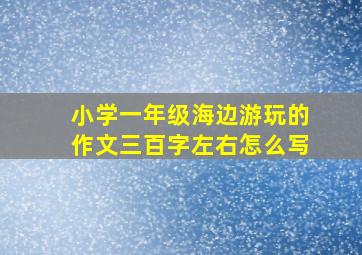 小学一年级海边游玩的作文三百字左右怎么写