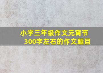 小学三年级作文元宵节300字左右的作文题目