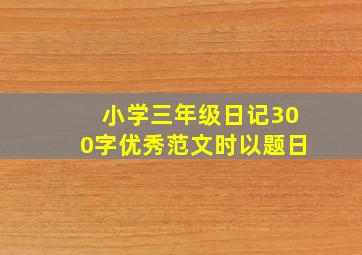 小学三年级日记300字优秀范文时以题日