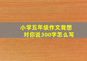 小学五年级作文我想对你说300字怎么写