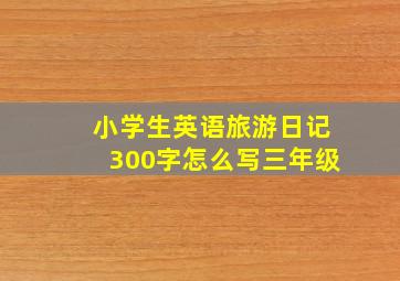 小学生英语旅游日记300字怎么写三年级