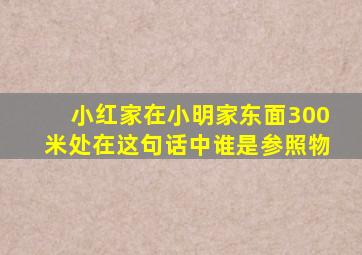 小红家在小明家东面300米处在这句话中谁是参照物