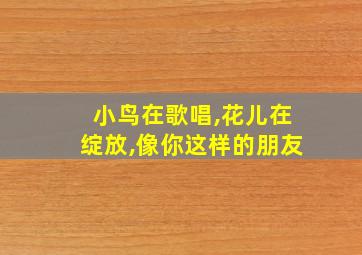 小鸟在歌唱,花儿在绽放,像你这样的朋友