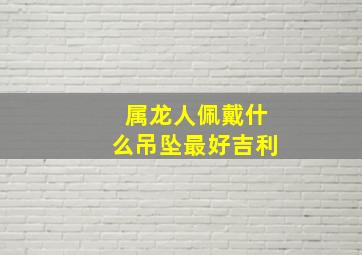 属龙人佩戴什么吊坠最好吉利