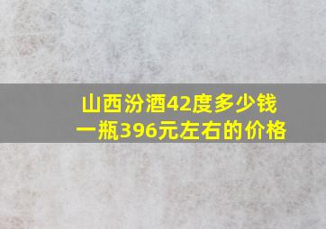 山西汾酒42度多少钱一瓶396元左右的价格