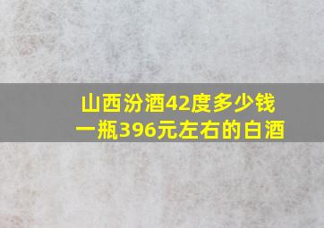 山西汾酒42度多少钱一瓶396元左右的白酒