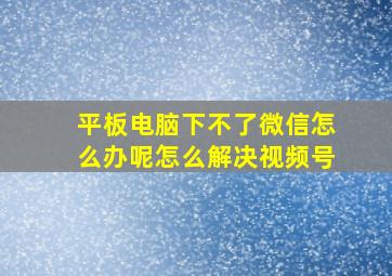 平板电脑下不了微信怎么办呢怎么解决视频号