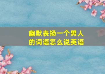 幽默表扬一个男人的词语怎么说英语