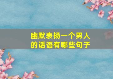 幽默表扬一个男人的话语有哪些句子