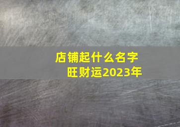 店铺起什么名字旺财运2023年