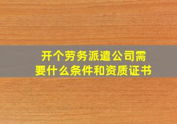 开个劳务派遣公司需要什么条件和资质证书