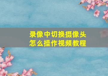 录像中切换摄像头怎么操作视频教程