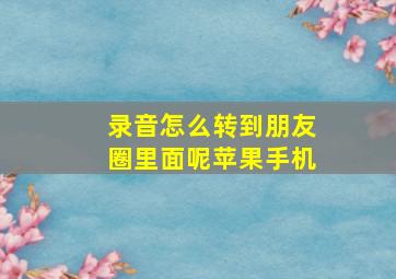 录音怎么转到朋友圈里面呢苹果手机