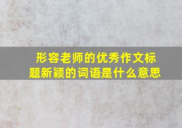 形容老师的优秀作文标题新颖的词语是什么意思