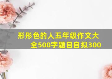 形形色的人五年级作文大全500字题目自拟300