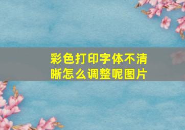 彩色打印字体不清晰怎么调整呢图片