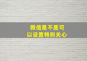 微信是不是可以设置特别关心