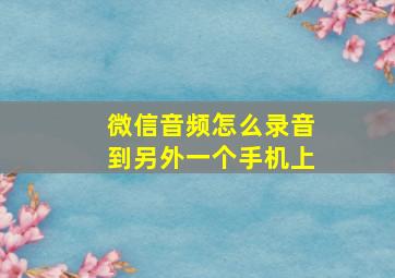 微信音频怎么录音到另外一个手机上