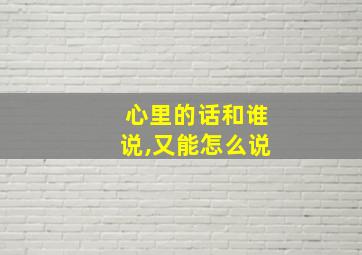 心里的话和谁说,又能怎么说