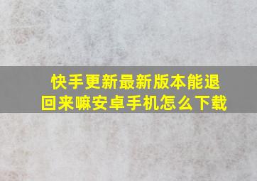 快手更新最新版本能退回来嘛安卓手机怎么下载