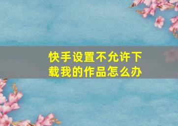 快手设置不允许下载我的作品怎么办