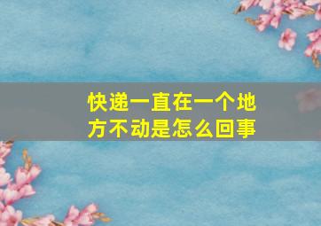 快递一直在一个地方不动是怎么回事