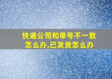 快递公司和单号不一致怎么办,已发货怎么办