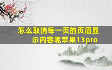 怎么取消每一页的页眉显示内容呢苹果13pro